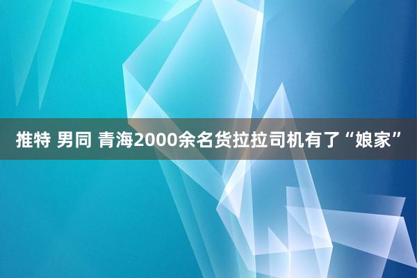 推特 男同 青海2000余名货拉拉司机有了“娘家”