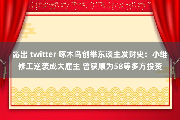露出 twitter 啄木鸟创举东谈主发财史：小维修工逆袭成大雇主 曾获顺为58等多方投资