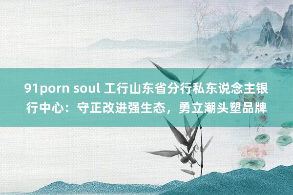 91porn soul 工行山东省分行私东说念主银行中心：守正改进强生态，勇立潮头塑品牌