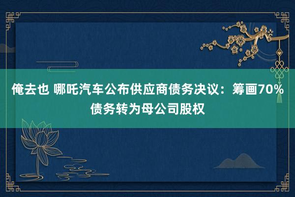 俺去也 哪吒汽车公布供应商债务决议：筹画70%债务转为母公司股权