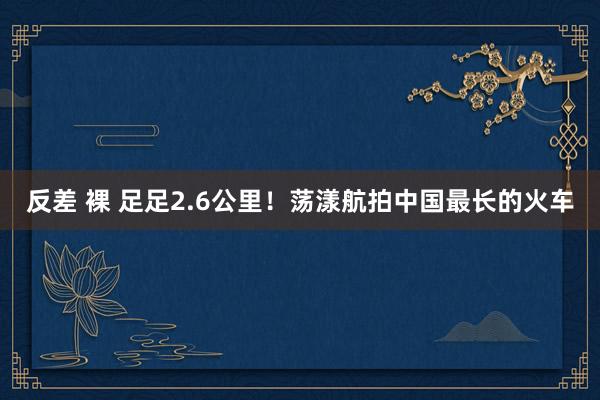 反差 裸 足足2.6公里！荡漾航拍中国最长的火车