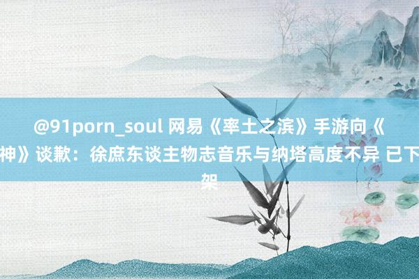 @91porn_soul 网易《率土之滨》手游向《原神》谈歉：徐庶东谈主物志音乐与纳塔高度不异 已下架