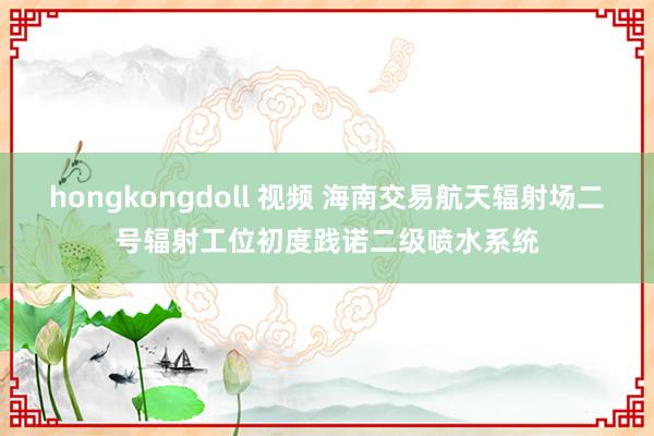 hongkongdoll 视频 海南交易航天辐射场二号辐射工位初度践诺二级喷水系统