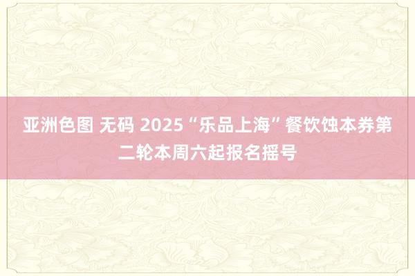 亚洲色图 无码 2025“乐品上海”餐饮蚀本券第二轮本周六起报名摇号
