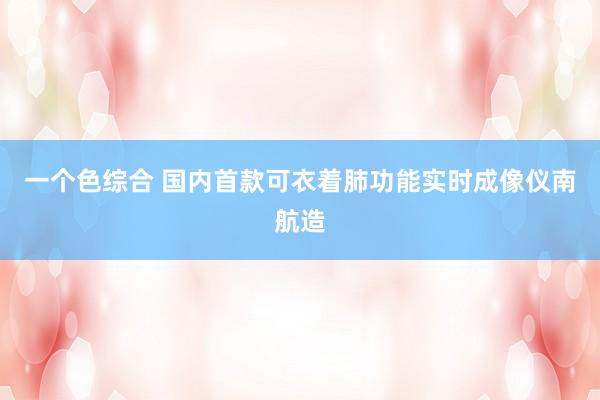 一个色综合 国内首款可衣着肺功能实时成像仪南航造