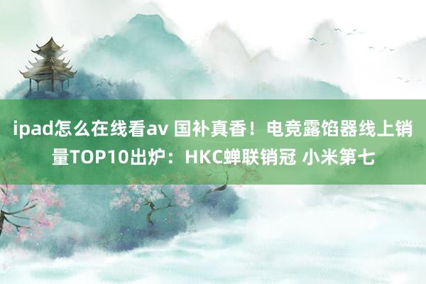 ipad怎么在线看av 国补真香！电竞露馅器线上销量TOP10出炉：HKC蝉联销冠 小米第七