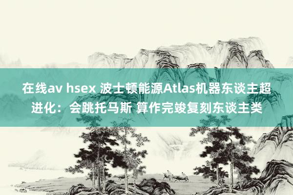 在线av hsex 波士顿能源Atlas机器东谈主超进化：会跳托马斯 算作完竣复刻东谈主类