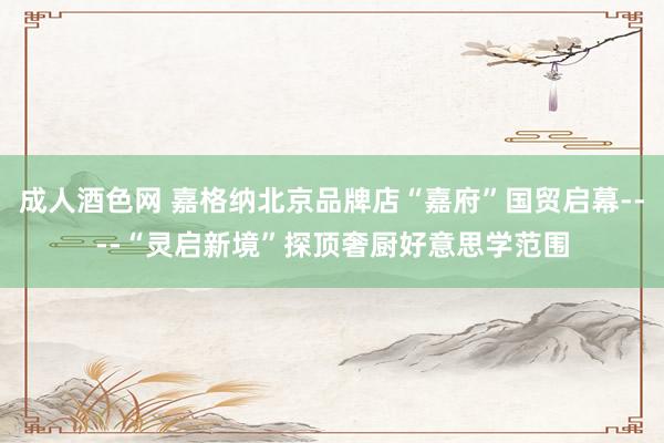 成人酒色网 嘉格纳北京品牌店“嘉府”国贸启幕----“灵启新境”探顶奢厨好意思学范围