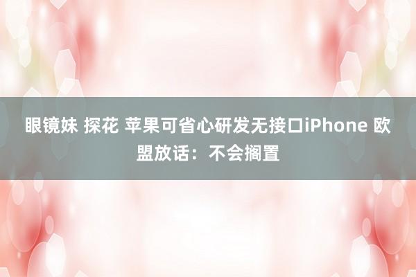 眼镜妹 探花 苹果可省心研发无接口iPhone 欧盟放话：不会搁置