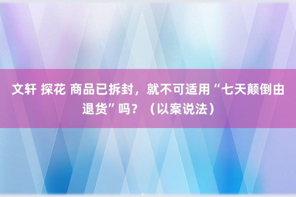 文轩 探花 商品已拆封，就不可适用“七天颠倒由退货”吗？（以案说法）