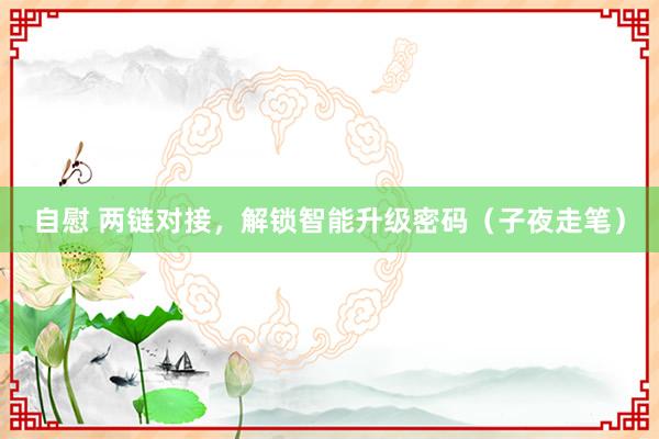 自慰 两链对接，解锁智能升级密码（子夜走笔）