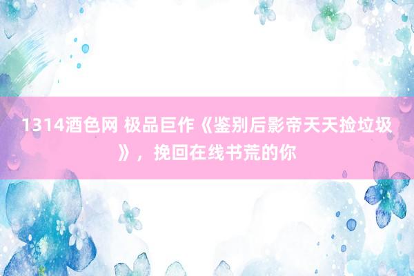 1314酒色网 极品巨作《鉴别后影帝天天捡垃圾》，挽回在线书荒的你
