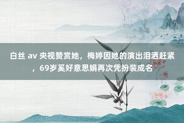 白丝 av 央视赞赏她，梅婷因她的演出泪洒赶紧，69岁奚好意思娟再次凭扮装成名