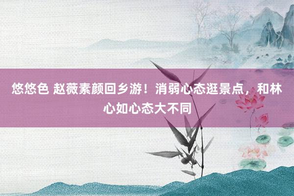 悠悠色 赵薇素颜回乡游！消弱心态逛景点，和林心如心态大不同