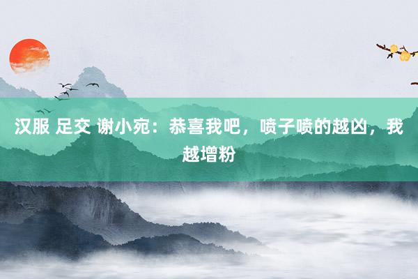 汉服 足交 谢小宛：恭喜我吧，喷子喷的越凶，我越增粉