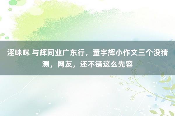 淫咪咪 与辉同业广东行，董宇辉小作文三个没猜测，网友，还不错这么先容