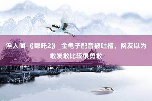 淫人阁 《哪吒2》_金龟子配音被吐槽，网友以为敢发敢比较很勇敢