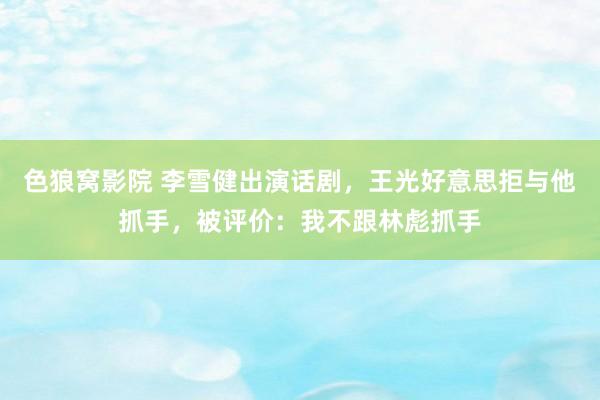 色狼窝影院 李雪健出演话剧，王光好意思拒与他抓手，被评价：我不跟林彪抓手