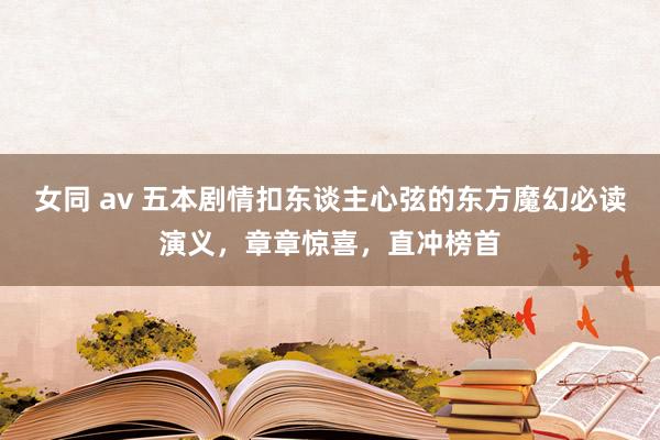 女同 av 五本剧情扣东谈主心弦的东方魔幻必读演义，章章惊喜，直冲榜首
