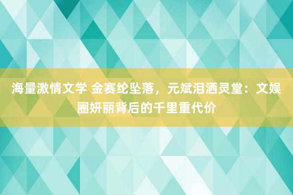 海量激情文学 金赛纶坠落，元斌泪洒灵堂：文娱圈妍丽背后的千里重代价