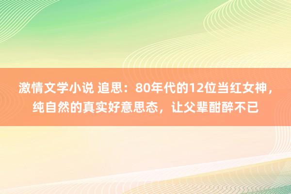 激情文学小说 追思：80年代的12位当红女神，纯自然的真实好意思态，让父辈酣醉不已