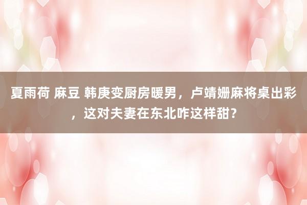 夏雨荷 麻豆 韩庚变厨房暖男，卢靖姗麻将桌出彩，这对夫妻在东北咋这样甜？