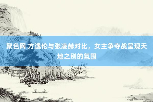 聚色网 方逸伦与张凌赫对比，女主争夺战呈现天地之别的氛围