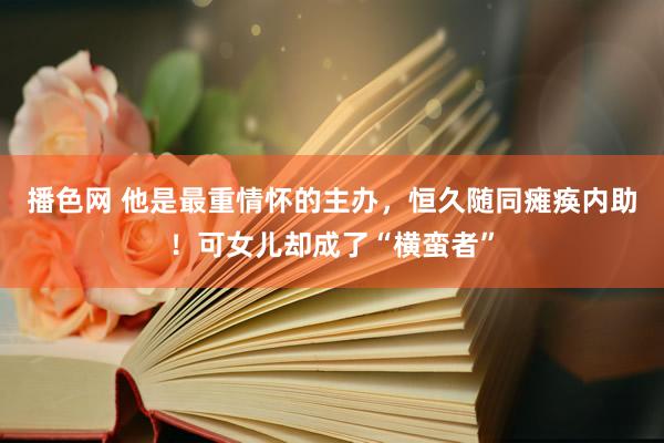 播色网 他是最重情怀的主办，恒久随同瘫痪内助！可女儿却成了“横蛮者”