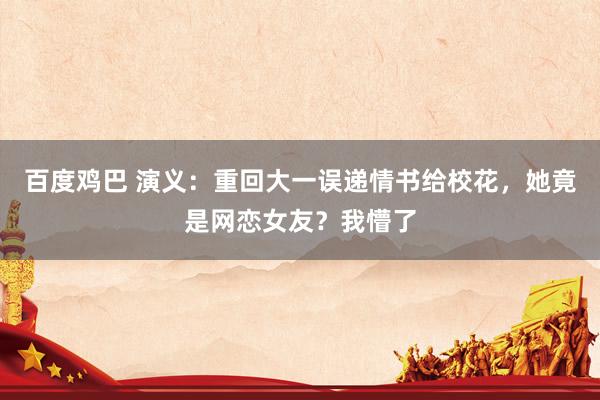 百度鸡巴 演义：重回大一误递情书给校花，她竟是网恋女友？我懵了