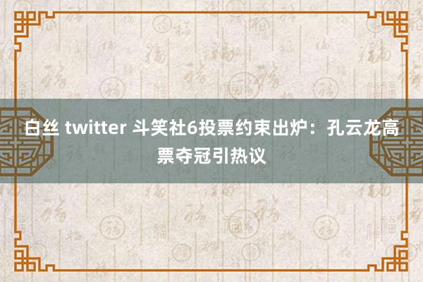 白丝 twitter 斗笑社6投票约束出炉：孔云龙高票夺冠引热议