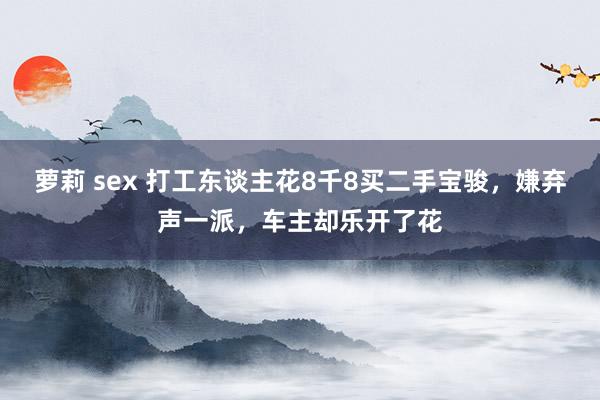 萝莉 sex 打工东谈主花8千8买二手宝骏，嫌弃声一派，车主却乐开了花