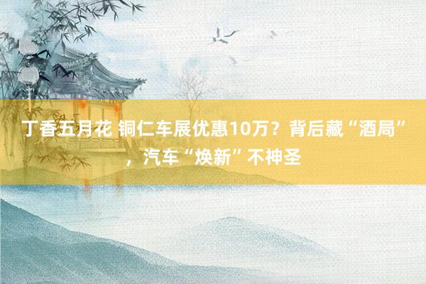 丁香五月花 铜仁车展优惠10万？背后藏“酒局”，汽车“焕新”不神圣