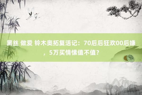 黑丝 做爱 铃木奥拓复活记：70后后狂欢00后嫌，5万买情愫值不值？
