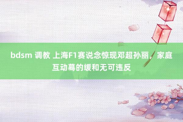 bdsm 调教 上海F1赛说念惊现邓超孙丽，家庭互动蓦的缓和无可违反