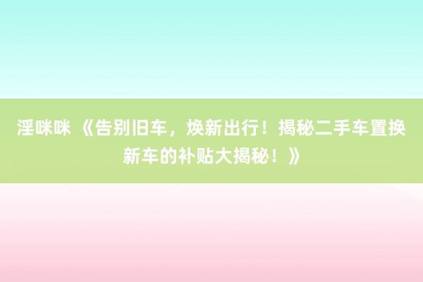 淫咪咪 《告别旧车，焕新出行！揭秘二手车置换新车的补贴大揭秘！》
