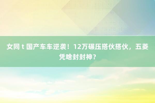 女同 t 国产车车逆袭！12万碾压搭伙搭伙，五菱凭啥封封神？