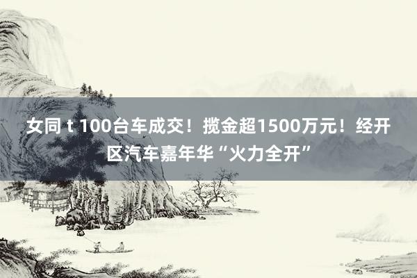 女同 t 100台车成交！揽金超1500万元！经开区汽车嘉年华“火力全开”