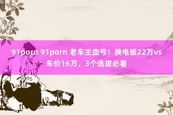 91porn 91porn 老车主血亏！换电板22万vs车价16万，3个选拔必看
