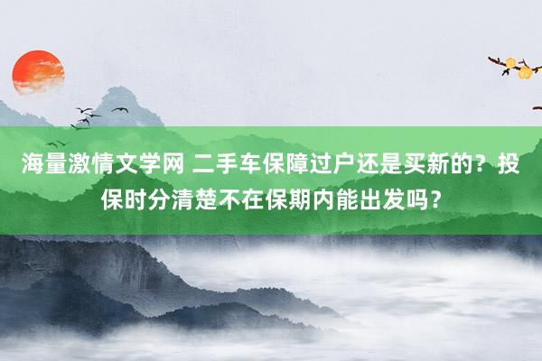 海量激情文学网 二手车保障过户还是买新的？投保时分清楚不在保期内能出发吗？
