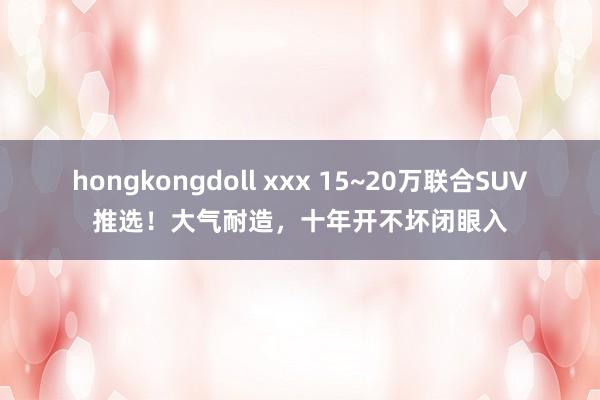 hongkongdoll xxx 15~20万联合SUV推选！大气耐造，十年开不坏闭眼入
