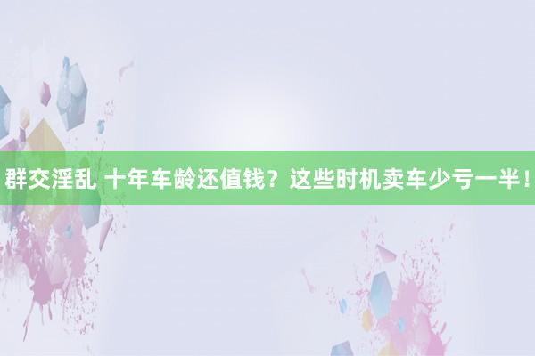 群交淫乱 十年车龄还值钱？这些时机卖车少亏一半！