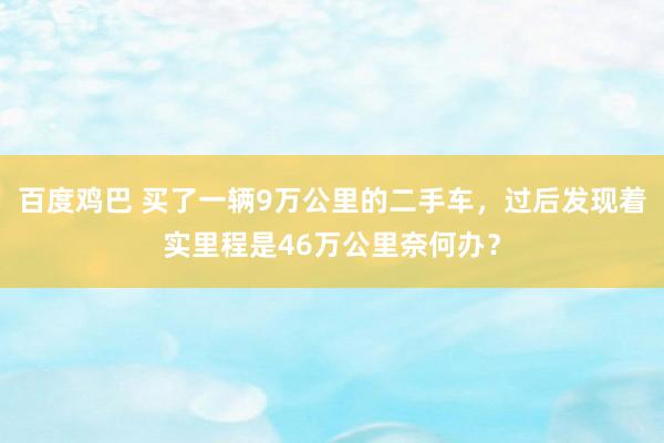 百度鸡巴 买了一辆9万公里的二手车，过后发现着实里程是46万公里奈何办？