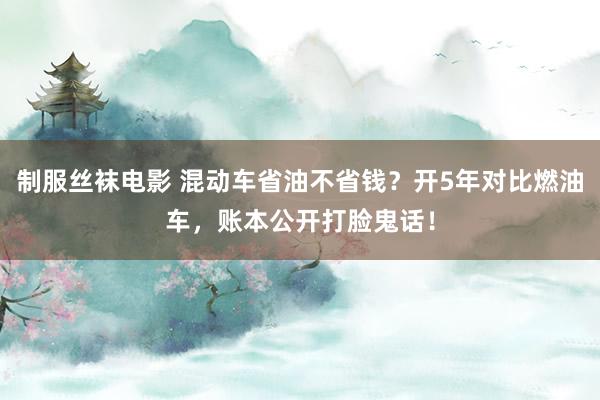 制服丝袜电影 混动车省油不省钱？开5年对比燃油车，账本公开打脸鬼话！