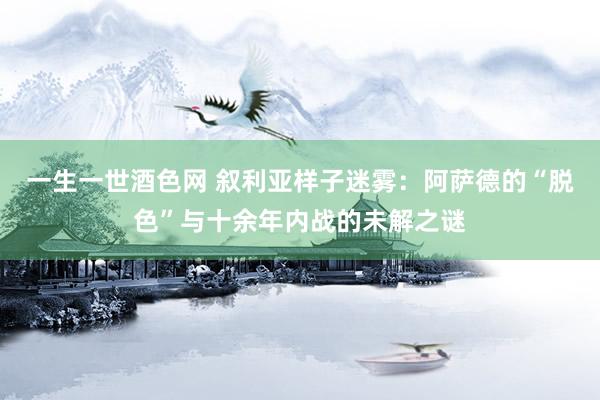 一生一世酒色网 叙利亚样子迷雾：阿萨德的“脱色”与十余年内战的未解之谜