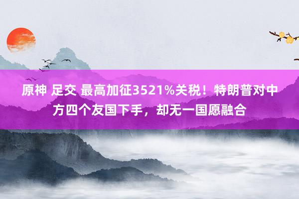 原神 足交 最高加征3521%关税！特朗普对中方四个友国下手，却无一国愿融合