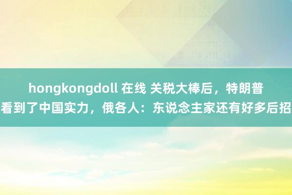 hongkongdoll 在线 关税大棒后，特朗普看到了中国实力，俄各人：东说念主家还有好多后招