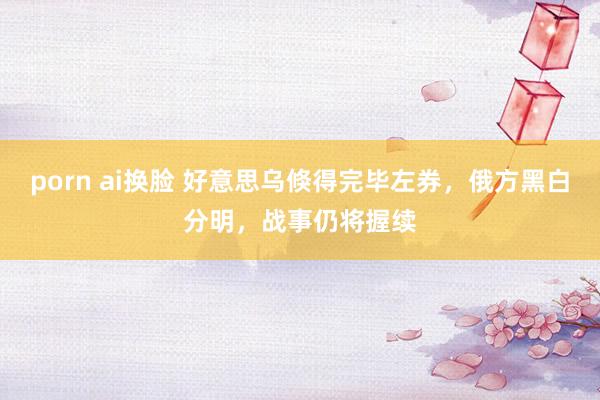 porn ai换脸 好意思乌倏得完毕左券，俄方黑白分明，战事仍将握续