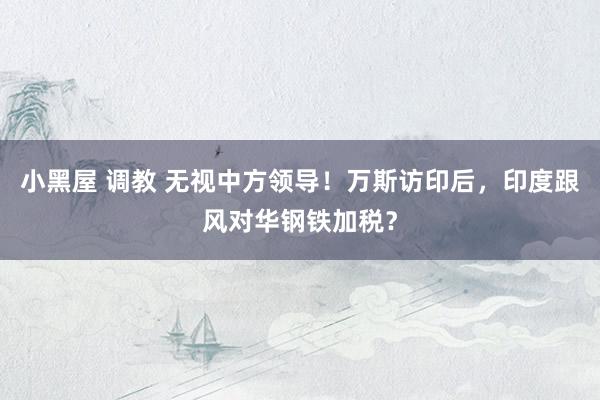 小黑屋 调教 无视中方领导！万斯访印后，印度跟风对华钢铁加税？
