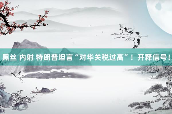 黑丝 内射 特朗普坦言“对华关税过高”！开释信号！