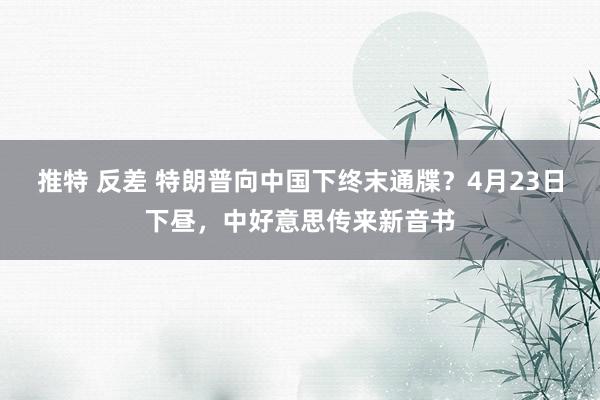 推特 反差 特朗普向中国下终末通牒？4月23日下昼，中好意思传来新音书